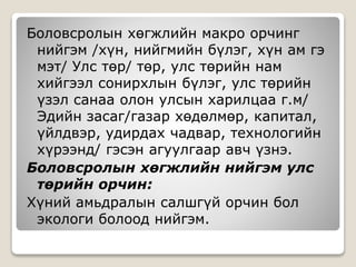 Боловсролын хөгжлийн макро орчинг
нийгэм /хүн, нийгмийн бүлэг, хүн ам гэ
мэт/ Улс төр/ төр, улс төрийн нам
хийгээл сонирхлын бүлэг, улс төрийн
үзэл санаа олон улсын харилцаа г.м/
Эдийн засаг/газар хөдөлмөр, капитал,
үйлдвэр, удирдах чадвар, технологийн
хүрээнд/ гэсэн агуулгаар авч үзнэ.
Боловсролын хөгжлийн нийгэм улс
төрийн орчин:
Хүний амьдралын салшгүй орчин бол
экологи болоод нийгэм.
 