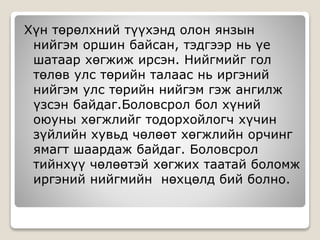 Хүн төрөлхний түүхэнд олон янзын
нийгэм оршин байсан, тэдгээр нь үе
шатаар хөгжиж ирсэн. Нийгмийг гол
төлөв улс төрийн талаас нь иргэний
нийгэм улс төрийн нийгэм гэж ангилж
үзсэн байдаг.Боловсрол бол хүний
оюуны хөгжлийг тодорхойлогч хүчин
зүйлийн хувьд чөлөөт хөгжлийн орчинг
ямагт шаардаж байдаг. Боловсрол
тийнхүү чөлөөтэй хөгжих таатай боломж
иргэний нийгмийн нөхцөлд бий болно.
 