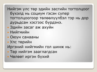 Нийгэм улс төр эдийн засгийн тогтолцоог
бүхэлд нь социум гэсэн супер
тогтолцоогоор төлөөлүүлбэл тэр нь дор
дурьдсан хэсгээс бүрдэнэ.
 Эдийн засаг аж ахуйн
 Нийгмийн
 Оюун санааны
 Улс төрийн
Иргэний нийгмийн гол шинж нь:
 Төр нийгэм зааглагдсан
 Чөлөөт иргэн бүхий
 
