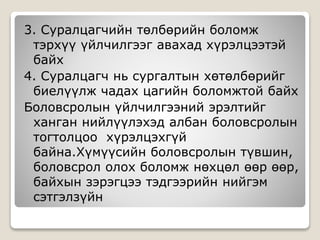 3. Суралцагчийн төлбөрийн боломж
тэрхүү үйлчилгээг авахад хүрэлцээтэй
байх
4. Суралцагч нь сургалтын хөтөлбөрийг
биелүүлж чадах цагийн боломжтой байх
Боловсролын үйлчилгээний эрэлтийг
ханган нийлүүлэхэд албан боловсролын
тогтолцоо хүрэлцэхгүй
байна.Хүмүүсийн боловсролын түвшин,
боловсрол олох боломж нөхцөл өөр өөр,
байхын зэрэгцээ тэдгээрийн нийгэм
сэтгэлзүйн
 