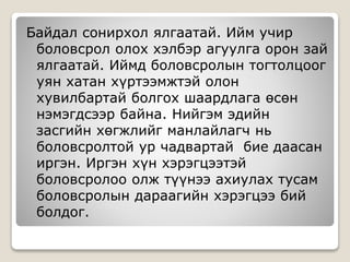 Байдал сонирхол ялгаатай. Ийм учир
боловсрол олох хэлбэр агуулга орон зай
ялгаатай. Иймд боловсролын тогтолцоог
уян хатан хүртээмжтэй олон
хувилбартай болгох шаардлага өсөн
нэмэгдсээр байна. Нийгэм эдийн
засгийн хөгжлийг манлайлагч нь
боловсролтой ур чадвартай бие даасан
иргэн. Иргэн хүн хэрэгцээтэй
боловсролоо олж түүнээ ахиулах тусам
боловсролын дараагийн хэрэгцээ бий
болдог.
 