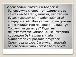 Боловсролын хөгжлийн бодлогыг
боловсруулах, оновчтой удирдлагаар
хангах нь байгаль, нийгэм, улс төрийн
бусад хүрээлэлтэй холбох зайлшгүй
шаардлагатай. Ийм учраас боловсролын
шинэчлэлийг мөн чанараар нь хийх үү?
Хошуучлан дагах уу? Гэдэг нь
менежерүүдээс хамаарна. Менежерийн
хоцрогдол байгууллагын үйл
ажиллагааг хоцрогдолд оруулдаг.
Орчин үед хүүхэд багачууд чанартай
боловсролын үйлчилгэээг авах эрхтэй.
 