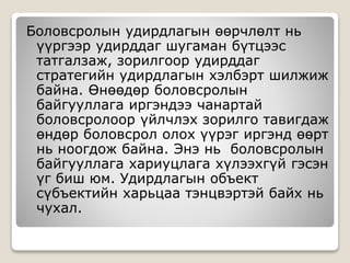Боловсролын удирдлагын өөрчлөлт нь
үүргээр удирддаг шугаман бүтцээс
татгалзаж, зорилгоор удирддаг
стратегийн удирдлагын хэлбэрт шилжиж
байна. Өнөөдөр боловсролын
байгууллага иргэндээ чанартай
боловсролоор үйлчлэх зорилго тавигдаж
өндөр боловсрол олох үүрэг иргэнд өөрт
нь ноогдож байна. Энэ нь боловсролын
байгууллага хариуцлага хүлээхгүй гэсэн
үг биш юм. Удирдлагын объект
сүбъектийн харьцаа тэнцвэртэй байх нь
чухал.
 