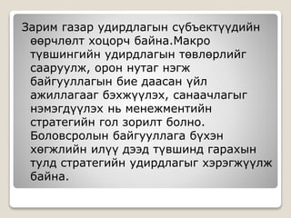 Зарим газар удирдлагын сүбъектүүдийн
өөрчлөлт хоцорч байна.Макро
түвшингийн удирдлагын төвлөрлийг
сааруулж, орон нутаг нэгж
байгууллагын бие даасан үйл
ажиллагааг бэхжүүлэх, санаачлагыг
нэмэгдүүлэх нь менежментийн
стратегийн гол зорилт болно.
Боловсролын байгууллага бүхэн
хөгжлийн илүү дээд түвшинд гарахын
тулд стратегийн удирдлагыг хэрэгжүүлж
байна.
 