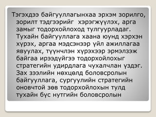 Тэгэхдээ байгууллагынхаа эрхэм зорилго,
зорилт тэдгээрийг хэрэгжүүлэх, арга
замыг тодорхойлоход тулгуурладаг.
Тухайн байгууллага хаана юунд хэрхэн
хүрэх, аргаа мэдсэнээр үйл ажиллагаа
явуулах, түүнчлэн хүрэхээр эрмэлзэж
байгаа ирээдүйгээ тодорхойлохыг
стратегийн удирдлага чухалчлан үздэг.
Зах зээлийн нөхцөлд боловсролын
байгууллага, сургуулийн стратегийн
оновчтой зөв тодорхойлохын тулд
тухайн бүс нутгийн боловсролын
 