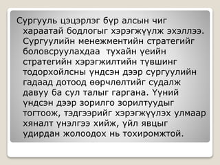 Сургууль цэцэрлэг бүр алсын чиг
хараатай бодлогыг хэрэгжүүлж эхэллээ.
Сургуулийн менежментийн стратегийг
боловсруулахдаа тухайн үеийн
стратегийн хэрэгжилтийн түвшинг
тодорхойлсны үндсэн дээр сургуулийн
гадаад дотоод өөрчлөлтийг судалж
давуу ба сул талыг гаргана. Үүний
үндсэн дээр зорилго зорилтуудыг
тогтоож, тэдгээрийг хэрэгжүүлэх улмаар
хяналт үнэлгээ хийж, үйл явцыг
удирдан жолоодох нь тохиромжтой.
 