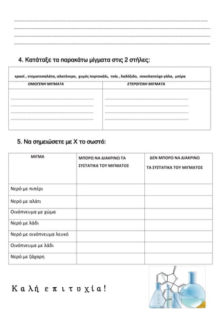 ………………………………………………………………………………………………………………………………………………
………………………………………………………………………………………………………………………………………………..
………………………………………………………………………………………………………………………………………………..
………………………………………………………………………………………………………………………………………………..
4. Κατάταξε τα παρακάτω μίγματα στις 2 στήλες:
5. Να σημειώσετε με Χ το σωστό:
ΜΙΓΜΑ ΜΠΟΡΩ ΝΑ ΔΙΑΚΡΙΝΩ ΤΑ
ΣΥΣΤΑΤΙΚΑ ΤΟΥ ΜΙΓΜΑΤΟΣ
ΔΕΝ ΜΠΟΡΩ ΝΑ ΔΙΑΚΡΙΝΩ
ΤΑ ΣΥΣΤΑΤΙΚΑ ΤΟΥ ΜΙΓΜΑΤΟΣ
Νερό με πιπέρι
Νερό με αλάτι
Οινόπνευμα με χώμα
Νερό με λάδι
Νερό με οινόπνευμα λευκό
Οινόπνευμα με λάδι
Νερό με ζάχαρη
Καλή επιτυχία!
κρασί , ντοματοσαλάτα, αλατόνερο, χυμός πορτοκάλι, τσάι , λαδόξιδο, σοκολατούχο γάλα, μπίρα
ΟΜΟΓΕΝΗ ΜΙΓΜΑΤΑ ΕΤΕΡΟΓΕΝΗ ΜΙΓΜΑΤΑ
……………………………………………………………………..................
…………………………………………………………………………………….
…………………………………………………………………………………….
…………………………………………………………………………………….
……………………………………………………………………………………..
……………………………………………………………………………………..
……………………………………………………………………………………..
……………………………………………………………………………………..
Επιμέλεια: Χρήστος Χαρμπής
 