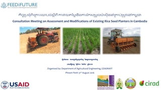 កិច្ចប្រជុំពិគប្រោះគោរល់ស្ត ីពី ការវាយតម្លៃនិងការកកស្ប្លួលម៉ា ស្ីនដុំប្ររ់ប្ស្ូវគៅកលព ុជា
Consultation Meeting on Assessment and Modifications of Existing Rice Seed Planters in Cambodia
រ ៀបចំរោយៈ នាយកោា នវិស្វកម្មកស្ិកម្ម ននអគ្គនាយកោា នកស្ិកម្ម
រាជធានីភ្នំរេញ នងៃទី៣១ ខែស្ីហា ឆ្ន ំ២០១៦
Organized by: Department of Agricultural Engineering, GDA/MAFF
Phnom Penh 31st August 2016
 