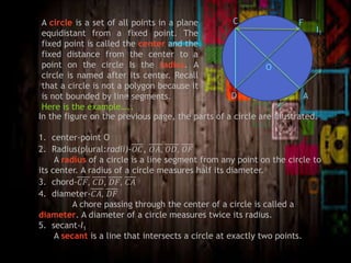 A circle is a set of all points in a plane
equidistant from a fixed point. The
fixed point is called the center and the
fixed distance from the center to a
point on the circle Is the radius. A
circle is named after its center. Recall
that a circle is not a polygon because it
is not bounded by line segments.
Here is the example…..
A
O
C
D
F
I1
In the figure on the previous page, the parts of a circle are illustrated.
1. center-point O
2. Radius(plural:radii)-𝑂𝐶, 𝑂𝐴, 𝑂𝐷, 𝑂𝐹
A radius of a circle is a line segment from any point on the circle to
its center. A radius of a circle measures half its diameter.
3. chord-𝐶𝐹, 𝐶𝐷, 𝐷𝐹, 𝐶𝐴
4. diameter-𝐶𝐴, 𝐷𝐹
A chore passing through the center of a circle is called a
diameter. A diameter of a circle measures twice its radius.
5. secant-I1
A secant is a line that intersects a circle at exactly two points.
 
