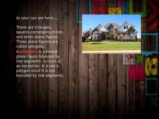 As your can see here……
There are triangles,
squares,rectangles,circles,
and other plane figures.
These plane figures are
called polygons.
A polygons is a closed
plane figure bounded by
line segments. A circle is
an exception. It is not a
polygon since it is not
bounded by line segments.
 