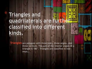 * Triangles and
quadrilaterals are further
classified into different
kinds.
Triangles are polygons with three sides, three angles, and
three vertices. The sum of the interior angles of a
triangle is 180°. Triangles are classified in two
ways…
 