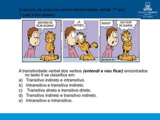 Exercício de pesquisa sobre transitividade verbal 7º ano
1.Leia a tira abaixo:
A transitividade verbal dos verbos (entendi e vou ficar) encontrados
no texto II se classifica em:
a) Transitivo indireto e intransitivo.
b) Intransitivo e transitivo indireto.
c) Transitivo direto e transitivo direto.
d) Transitivo indireto e transitivo indireto.
e) Intransitivo e intransitivo.
 