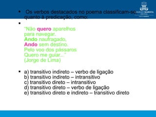  Os verbos destacados no poema classificam-se,
quanto à predicação, como:

“Não quero aparelhos
para navegar.
Ando naufragado,
Ando sem destino.
Pelo voo dos pássaros
Quero me guiar...”
(Jorge de Lima)
 a) transitivo indireto – verbo de ligação
b) transitivo indireto – intransitivo
c) transitivo direto – intransitivo
d) transitivo direto – verbo de ligação
e) transitivo direto e indireto – transitivo direto
 
