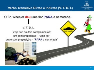 5
Verbo Transitivo Direto e Indireto (V. T. D. I.)
O Sr. Wheeler deu uma flor PARA a namorada.
V. T. D. I.
Veja que há dois complementos:
um sem preposição – “uma flor”
outro com preposição – “PARA a namorada”
PREPOSIÇÃO
 
