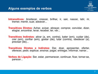 7
Alguns exemplos de verbos
Intransitivos: Anoitecer, crescer, brilhar, ir, sair, nascer, latir, rir,
tremer, mentir, suar, adoecer...
Transitivos Diretos: Achar, avisar, abraçar, comprar, convidar, dizer,
elogiar, encontrar, levar, receber, ter, ver...
Transitivos Indiretos: atirar (a, em, contra), bater (em), cuidar (de),
crer (em), confiar (em), gostar (de), lutar (contra), obedecer (a),
precisar (de)...
Transitivos Diretos e Indiretos: Dar, doar, apresentar, ofertar,
oferecer, pedir, explicar, ensinar, pagar, entregar, informar, narrar...
Verbos de Ligação: Ser, estar, permanecer, continuar, ficar, tornar-se,
parecer...
 