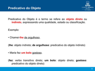 9
Predicativo do Objeto
Predicativo do Objeto é o termo se refere ao objeto direto ou
indireto, expressando uma qualidade, estado ou classificação.
Exemplo:
• Chamei-lhe de orgulhoso.
(lhe: objeto indireto; de orgulhoso: predicativo do objeto indireto)
• Maria fez um bolo gostoso.
(fez: verbo transitivo direto; um bolo: objeto direto; gostoso:
predicativo do objeto direto)
 
