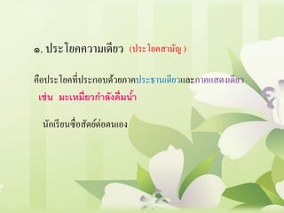 ๑. ประโยคความเดียว (ประโยคสามัญ )
คือประโยคที่ประกอบด้วยภาคประธานเดียวและภาคแสดงเดียว
นักเรียนซื่อสัตย์ต่อตนเอง
เช่น มะเหมี่ยวกาลังดื่มน้า
 