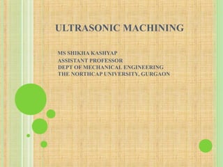 ULTRASONIC MACHINING
MS SHIKHA KASHYAP
ASSISTANT PROFESSOR
DEPT OF MECHANICAL ENGINEERING
THE NORTHCAP UNIVERSITY, GURGAON
 