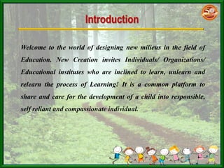 Introduction
Welcome to the world of designing new milieus in the field of
Education. New Creation invites Individuals/ Organizations/
Educational institutes who are inclined to learn, unlearn and
relearn the process of Learning! It is a common platform to
share and care for the development of a child into responsible,
self reliant and compassionate individual.
 