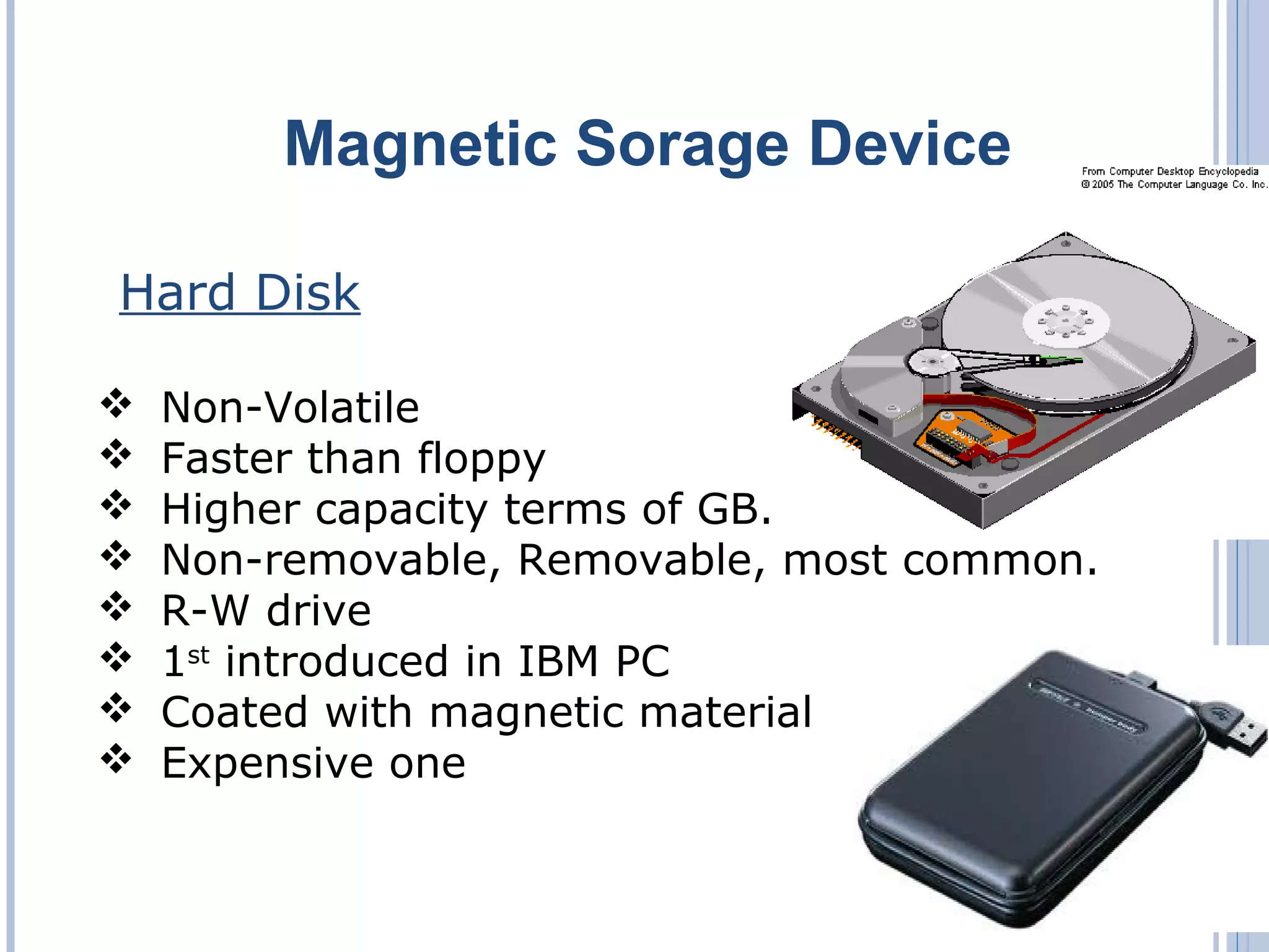 Magnetic Sorage Device
Hard Disk
 Non-Volatile
 Faster than floppy
 Higher capacity terms of GB.
 Non-removable, Removable, most common.
 R-W drive
 1st
introduced in IBM PC
 Coated with magnetic material
 Expensive one
 