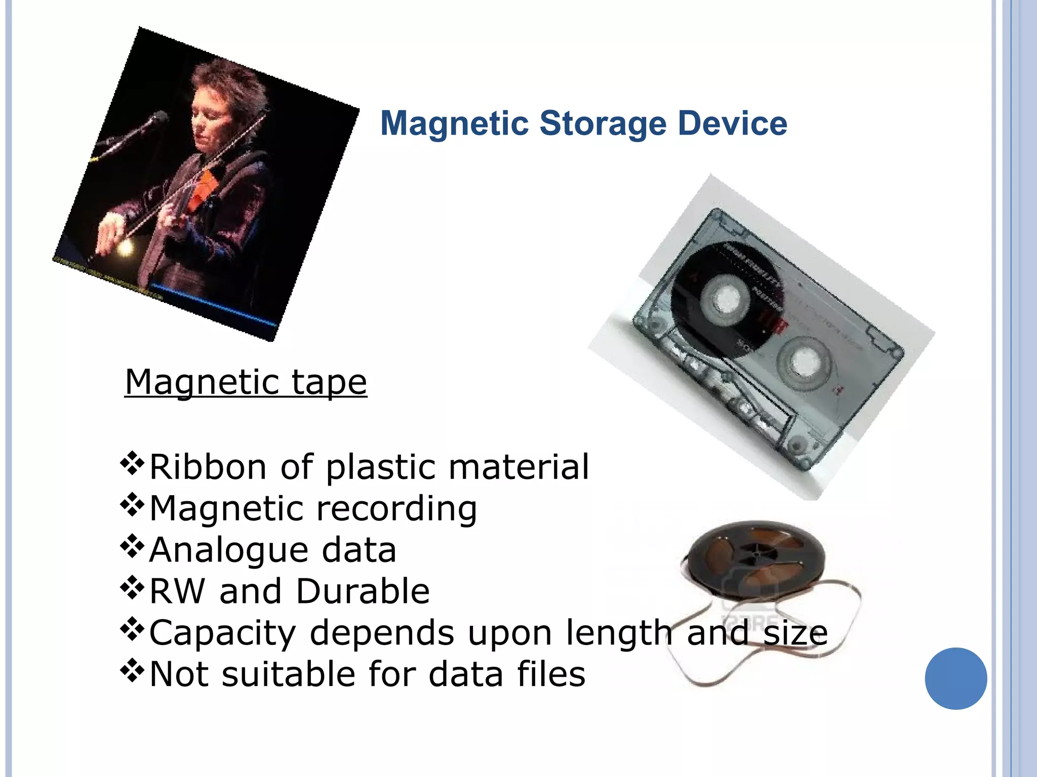 Magnetic Storage Device
Magnetic tape
Ribbon of plastic material
Magnetic recording
Analogue data
RW and Durable
Capacity depends upon length and size
Not suitable for data files
 
