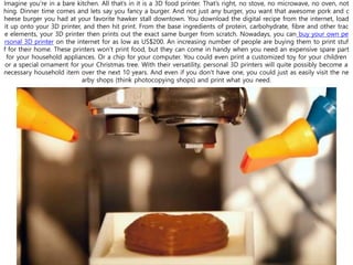 Imagine you’re in a bare kitchen. All that’s in it is a 3D food printer. That’s right, no stove, no microwave, no oven, not
hing. Dinner time comes and lets say you fancy a burger. And not just any burger, you want that awesome pork and c
heese burger you had at your favorite hawker stall downtown. You download the digital recipe from the internet, load
it up onto your 3D printer, and then hit print. From the base ingredients of protein, carbohydrate, fibre and other trac
e elements, your 3D printer then prints out the exact same burger from scratch. Nowadays, you can buy your own pe
rsonal 3D printer on the internet for as low as US$200. An increasing number of people are buying them to print stuf
f for their home. These printers won’t print food, but they can come in handy when you need an expensive spare part
for your household appliances. Or a chip for your computer. You could even print a customized toy for your children
or a special ornament for your Christmas tree. With their versatility, personal 3D printers will quite possibly become a
necessary household item over the next 10 years. And even if you don’t have one, you could just as easily visit the ne
arby shops (think photocopying shops) and print what you need.
 
