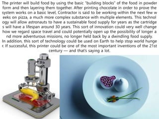 The printer will build food by using the basic “building blocks” of the food in powder
form and then layering them together. After printing chocolate in order to prove the
system works on a basic level, Contractor is said to be working within the next few w
eeks on pizza, a much more complex substance with multiple elements. This technol
ogy will allow astronauts to have a sustainable food supply for years as the cartridge
s will have a lifespan around 30 years. This sort of innovation could very well change
how we regard space travel and could potentially open up the possibility of longer a
nd more adventurous missions, no longer held back by a dwindling food supply.
In addition, this sort of technology could be used on Earth to help stop world hunge
r. If successful, this printer could be one of the most important inventions of the 21st
century — and that’s saying a lot.
 