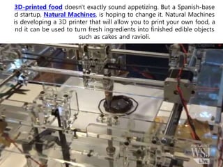 3D-printed food doesn't exactly sound appetizing. But a Spanish-base
d startup, Natural Machines, is hoping to change it. Natural Machines
is developing a 3D printer that will allow you to print your own food, a
nd it can be used to turn fresh ingredients into finished edible objects
such as cakes and ravioli.
 