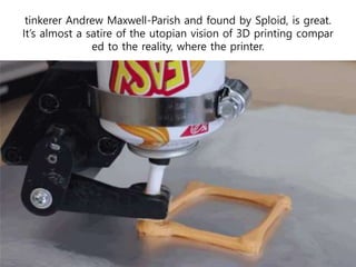 tinkerer Andrew Maxwell-Parish and found by Sploid, is great.
It’s almost a satire of the utopian vision of 3D printing compar
ed to the reality, where the printer.
 