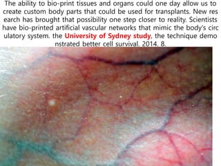 The ability to bio-print tissues and organs could one day allow us to
create custom body parts that could be used for transplants. New res
earch has brought that possibility one step closer to reality. Scientists
have bio-printed artificial vascular networks that mimic the body's circ
ulatory system. the University of Sydney study, the technique demo
nstrated better cell survival. 2014. 8.
 