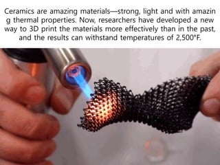 Ceramics are amazing materials—strong, light and with amazin
g thermal properties. Now, researchers have developed a new
way to 3D print the materials more effectively than in the past,
and the results can withstand temperatures of 2,500°F.
 