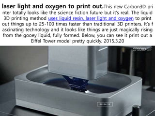 laser light and oxygen to print out.This new Carbon3D pri
nter totally looks like the science fiction future but it's real. The liquid
3D printing method uses liquid resin, laser light and oxygen to print
out things up to 25-100 times faster than traditional 3D printers. It's f
ascinating technology and it looks like things are just magically rising
from the gooey liquid, fully formed. Below, you can see it print out a
Eiffel Tower model pretty quickly. 2015.3.20
 