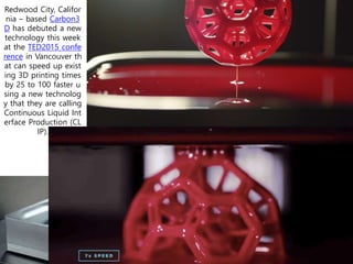 Redwood City, Califor
nia – based Carbon3
D has debuted a new
technology this week
at the TED2015 confe
rence in Vancouver th
at can speed up exist
ing 3D printing times
by 25 to 100 faster u
sing a new technolog
y that they are calling
Continuous Liquid Int
erface Production (CL
IP).
 