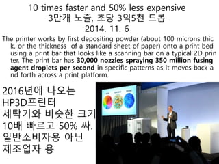10 times faster and 50% less expensive
3만개 노즐, 초당 3억5천 드롭
2014. 11. 6
The printer works by first depositing powder (about 100 microns thic
k, or the thickness of a standard sheet of paper) onto a print bed
using a print bar that looks like a scanning bar on a typical 2D prin
ter. The print bar has 30,000 nozzles spraying 350 million fusing
agent droplets per second in specific patterns as it moves back a
nd forth across a print platform.
2016년에 나오는
HP3D프린터
세탁기와 비슷한 크기
10배 빠르고 50% 싸.
일반소비자용 아닌
제조업자 용
 