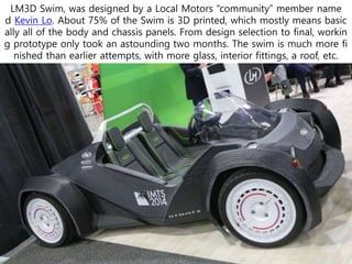LM3D Swim, was designed by a Local Motors “community” member name
d Kevin Lo. About 75% of the Swim is 3D printed, which mostly means basic
ally all of the body and chassis panels. From design selection to final, workin
g prototype only took an astounding two months. The swim is much more fi
nished than earlier attempts, with more glass, interior fittings, a roof, etc.
 