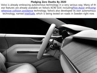 Pledging Zero Deaths By 2020
Volvo is already embracing autonomous technology in a very serious way. Many of th
ese features are already available on Volvo’s XC90 SUV, includingPilot Assist andcomp
rehensive collision avoidance technology. Volvo’s also developed its own autonomous
technology, named Intellisafe, which is being tested on roads in Sweden right now.
 