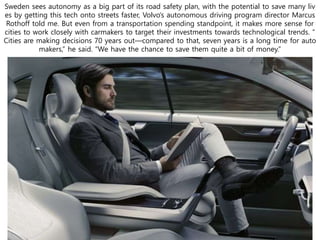 Sweden sees autonomy as a big part of its road safety plan, with the potential to save many liv
es by getting this tech onto streets faster, Volvo’s autonomous driving program director Marcus
Rothoff told me. But even from a transportation spending standpoint, it makes more sense for
cities to work closely with carmakers to target their investments towards technological trends. “
Cities are making decisions 70 years out—compared to that, seven years is a long time for auto
makers,” he said. “We have the chance to save them quite a bit of money.”
 