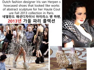 Dutch fashion designer Iris van Herpen s
howcased shoes that looked like works
of abstract sculpture for her Haute Cout
ure Fall 2013 collection in Paris.
네델란드 패션디자이너 아이리스 밴 하펜,
2013년 가을 파리 콜렉션
 