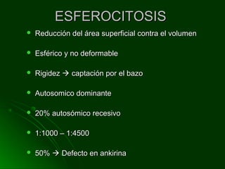 ESFEROCITOSISESFEROCITOSIS
 Reducción del área superficial contra el volumenReducción del área superficial contra el volumen
 Esférico y no deformableEsférico y no deformable
 RigidezRigidez  captación por el bazocaptación por el bazo
 Autosomico dominanteAutosomico dominante
 20% autosómico recesivo20% autosómico recesivo
 1:1000 – 1:45001:1000 – 1:4500
 50%50%  Defecto en ankirinaDefecto en ankirina
 