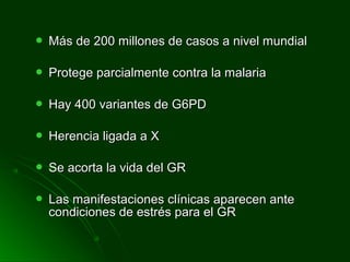  Más de 200 millones de casos a nivel mundialMás de 200 millones de casos a nivel mundial
 Protege parcialmente contra la malariaProtege parcialmente contra la malaria
 Hay 400 variantes de G6PDHay 400 variantes de G6PD
 Herencia ligada a XHerencia ligada a X
 Se acorta la vida del GRSe acorta la vida del GR
 Las manifestaciones clínicas aparecen anteLas manifestaciones clínicas aparecen ante
condiciones de estrés para el GRcondiciones de estrés para el GR
 