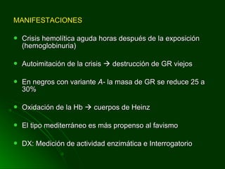 MANIFESTACIONESMANIFESTACIONES
 Crisis hemolítica aguda horas después de la exposiciónCrisis hemolítica aguda horas después de la exposición
(hemoglobinuria)(hemoglobinuria)
 Autoimitación de la crisisAutoimitación de la crisis  destrucción de GR viejosdestrucción de GR viejos
 En negros con varianteEn negros con variante A-A- la masa de GR se reduce 25 ala masa de GR se reduce 25 a
30%30%
 Oxidación de la HbOxidación de la Hb  cuerpos de Heinzcuerpos de Heinz
 El tipo mediterráneo es más propenso al favismoEl tipo mediterráneo es más propenso al favismo
 DX: Medición de actividad enzimática e InterrogatorioDX: Medición de actividad enzimática e Interrogatorio
 