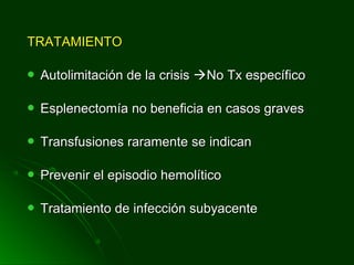 TRATAMIENTOTRATAMIENTO
 Autolimitación de la crisisAutolimitación de la crisis No Tx específicoNo Tx específico
 Esplenectomía no beneficia en casos gravesEsplenectomía no beneficia en casos graves
 Transfusiones raramente se indicanTransfusiones raramente se indican
 Prevenir el episodio hemolíticoPrevenir el episodio hemolítico
 Tratamiento de infección subyacenteTratamiento de infección subyacente
 
