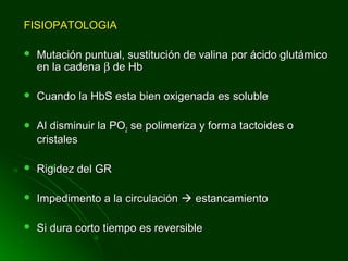 FISIOPATOLOGIAFISIOPATOLOGIA
 Mutación puntual, sustitución de valina por ácido glutámicoMutación puntual, sustitución de valina por ácido glutámico
en la cadenaen la cadena ββ de Hbde Hb
 Cuando la HbS esta bien oxigenada es solubleCuando la HbS esta bien oxigenada es soluble
 Al disminuir la POAl disminuir la PO22 se polimeriza y forma tactoides ose polimeriza y forma tactoides o
cristalescristales
 Rigidez del GRRigidez del GR
 Impedimento a la circulaciónImpedimento a la circulación  estancamientoestancamiento
 Si dura corto tiempo es reversibleSi dura corto tiempo es reversible
 