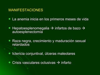 MANIFESTACIONESMANIFESTACIONES
 La anemia inicia en los primeros meses de vidaLa anemia inicia en los primeros meses de vida
 HepatoesplenomegaliaHepatoesplenomegalia  infartos de bazoinfartos de bazo 
autoesplenectomíaautoesplenectomía
 Raza negra, crecimiento y maduración sexualRaza negra, crecimiento y maduración sexual
retardadosretardados
 Ictericia conjuntival, úlceras maleolaresIctericia conjuntival, úlceras maleolares
 Crisis vasculares oclusivasCrisis vasculares oclusivas  infartoinfarto
 