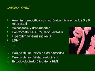 LABORATORIOLABORATORIO
 Anemia normocítica normocrómica inicia entre los 6 y 9Anemia normocítica normocrómica inicia entre los 6 y 9
m de edadm de edad
 Anisocitosis y drepanocitosAnisocitosis y drepanocitos
 Policromatofilia, CRN, reticulocitosisPolicromatofilia, CRN, reticulocitosis
 Hiperbilirrubinemia indirectaHiperbilirrubinemia indirecta
 LDHLDH ↑↑
1)1) Prueba de inducción de drepanocitos +Prueba de inducción de drepanocitos +
2)2) Prueba de solubilidad reducida +Prueba de solubilidad reducida +
3)3) Estudio electroforético de la HbSEstudio electroforético de la HbS
 