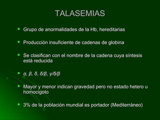TALASEMIASTALASEMIAS
 Grupo de anormalidades de la Hb, hereditariasGrupo de anormalidades de la Hb, hereditarias
 Producción insuficiente de cadenas de globinaProducción insuficiente de cadenas de globina
 Se clasifican con el nombre de la cadena cuya síntesisSe clasifican con el nombre de la cadena cuya síntesis
está reducidaestá reducida
 αα,, ββ,, δδ,, δδ//ββ,, γγ//δδ//ββ
 Mayor y menor indican gravedad pero no estado hetero uMayor y menor indican gravedad pero no estado hetero u
homocigotohomocigoto
 3% de la población mundial es portador (Mediterráneo)3% de la población mundial es portador (Mediterráneo)
 