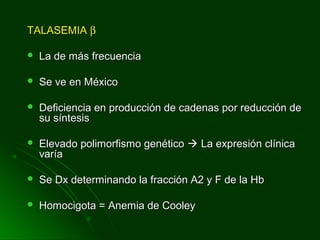 TALASEMIATALASEMIA ββ
 La de más frecuenciaLa de más frecuencia
 Se ve en MéxicoSe ve en México
 Deficiencia en producción de cadenas por reducción deDeficiencia en producción de cadenas por reducción de
su síntesissu síntesis
 Elevado polimorfismo genéticoElevado polimorfismo genético  La expresión clínicaLa expresión clínica
varíavaría
 Se Dx determinando la fracción A2 y F de la HbSe Dx determinando la fracción A2 y F de la Hb
 Homocigota = Anemia de CooleyHomocigota = Anemia de Cooley
 