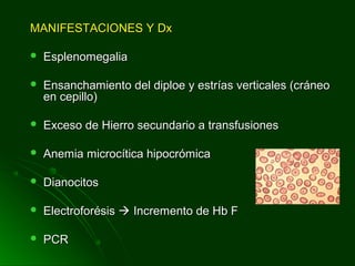 MANIFESTACIONES Y DxMANIFESTACIONES Y Dx
 EsplenomegaliaEsplenomegalia
 Ensanchamiento del diploe y estrías verticales (cráneoEnsanchamiento del diploe y estrías verticales (cráneo
en cepillo)en cepillo)
 Exceso de Hierro secundario a transfusionesExceso de Hierro secundario a transfusiones
 Anemia microcítica hipocrómicaAnemia microcítica hipocrómica
 DianocitosDianocitos
 ElectroforésisElectroforésis  Incremento de Hb FIncremento de Hb F
 PCRPCR
 