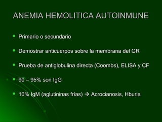 ANEMIA HEMOLITICA AUTOINMUNEANEMIA HEMOLITICA AUTOINMUNE
 Primario o secundarioPrimario o secundario
 Demostrar anticuerpos sobre la membrana del GRDemostrar anticuerpos sobre la membrana del GR
 Prueba de antiglobulina directa (Coombs), ELISA y CFPrueba de antiglobulina directa (Coombs), ELISA y CF
 90 – 95% son IgG90 – 95% son IgG
 10% IgM (aglutininas frías)10% IgM (aglutininas frías)  Acrocianosis, HburiaAcrocianosis, Hburia
 