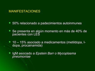MANIFESTACIONESMANIFESTACIONES
 50% relacionado a padecimientos autoinmunes50% relacionado a padecimientos autoinmunes
 Se presenta en algún momento en más de 40% deSe presenta en algún momento en más de 40% de
pacientes con LESpacientes con LES
 10 – 15% asociado a medicamentos (metildopa, l-10 – 15% asociado a medicamentos (metildopa, l-
dopa, procainamida)dopa, procainamida)
 IgM asociado aIgM asociado a Epstein Barr o MycoplasmaEpstein Barr o Mycoplasma
pneumoniaepneumoniae
 